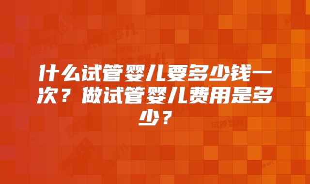 什么试管婴儿要多少钱一次?做试管婴儿费用是多少?