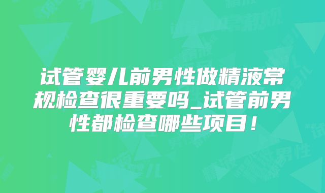 试管婴儿前男性做精液常规检查很重要吗_试管前男性都检查哪些项目！