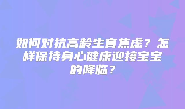 如何对抗高龄生育焦虑？怎样保持身心健康迎接宝宝的降临？