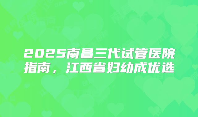 2025南昌三代试管医院指南，江西省妇幼成优选