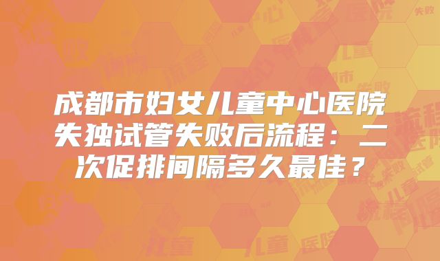 成都市妇女儿童中心医院失独试管失败后流程：二次促排间隔多久最佳？