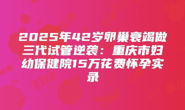 2025年42岁卵巢衰竭做三代试管逆袭：重庆市妇幼保健院15万花费怀孕实录