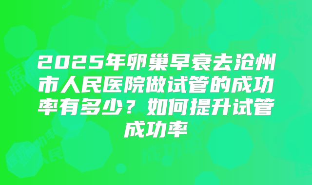 2025年卵巢早衰去沧州市人民医院做试管的成功率有多少？如何提升试管成功率