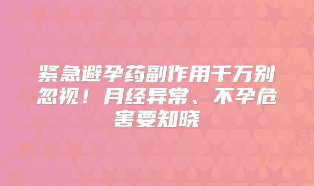 紧急避孕药副作用千万别忽视！月经异常、不孕危害要知晓