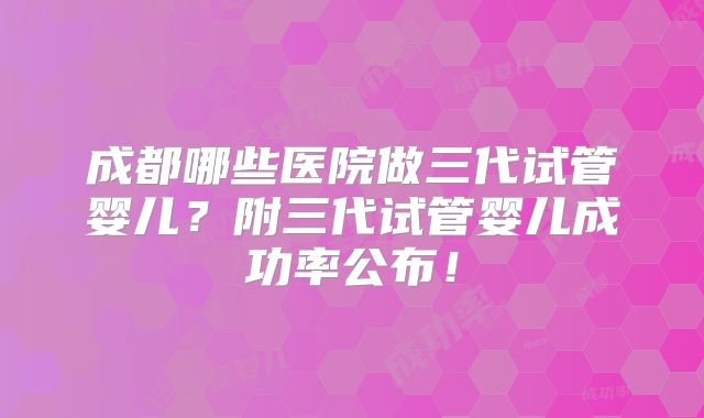 成都哪些医院做三代试管婴儿?附三代试管婴儿成功率公布!