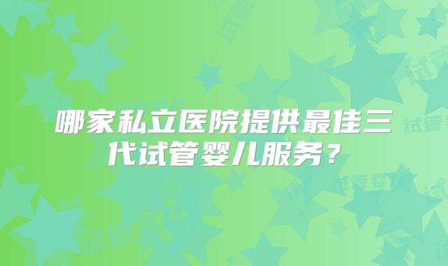 哪家私立医院提供最佳三代试管婴儿服务？