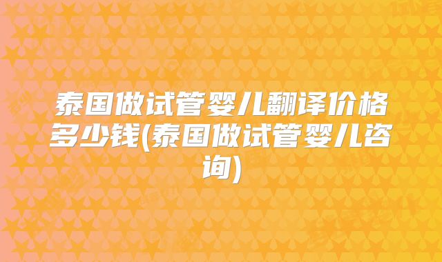 泰国做试管婴儿翻译价格多少钱(泰国做试管婴儿咨询)
