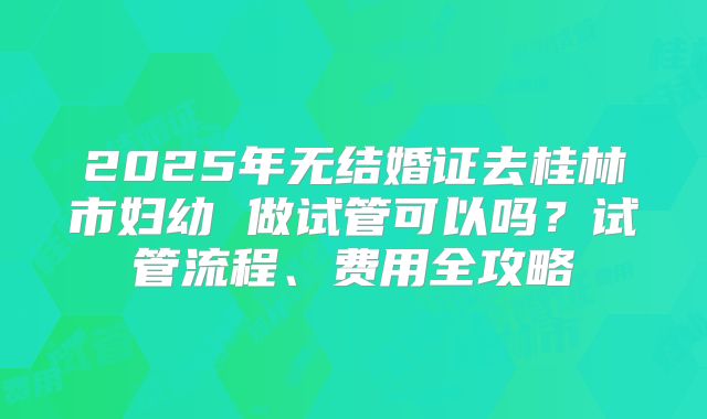 2025年无结婚证去桂林市妇幼 做试管可以吗？试管流程、费用全攻略