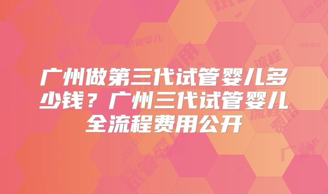 广州做第三代试管婴儿多少钱？广州三代试管婴儿全流程费用公开