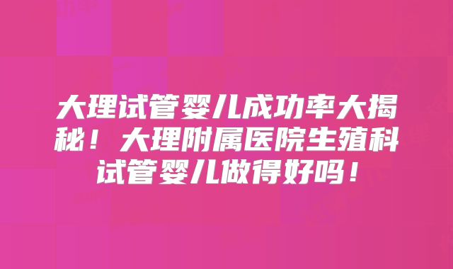 大理试管婴儿成功率大揭秘!大理附属医院生殖科试管婴儿做得好吗!