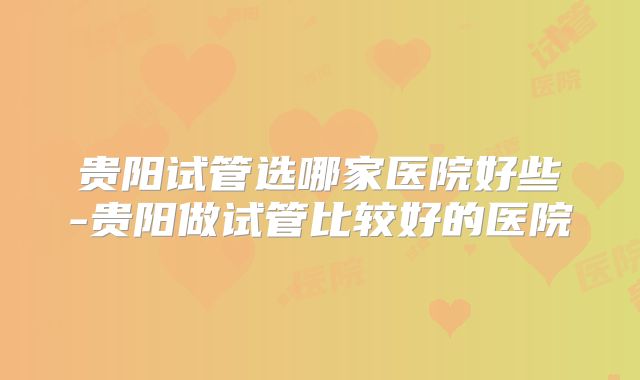 贵阳试管选哪家医院好些-贵阳做试管比较好的医院