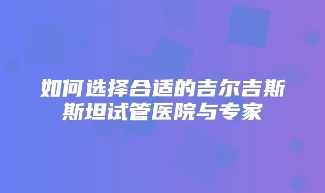如何选择合适的吉尔吉斯斯坦试管医院与专家