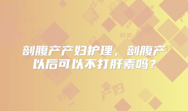剖腹产产妇护理，剖腹产以后可以不打肝素吗？