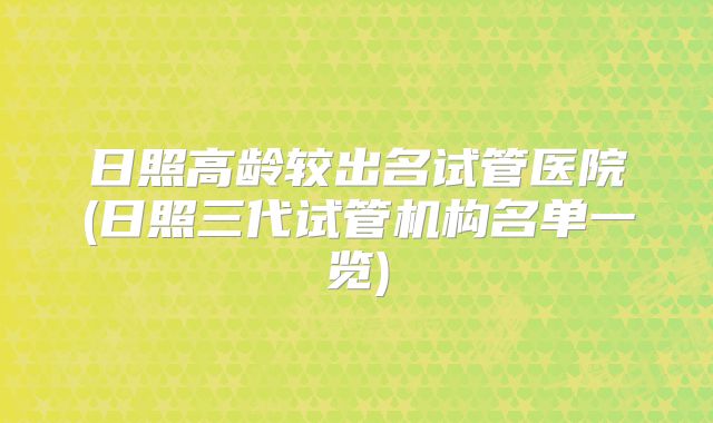 日照高龄较出名试管医院(日照三代试管机构名单一览)