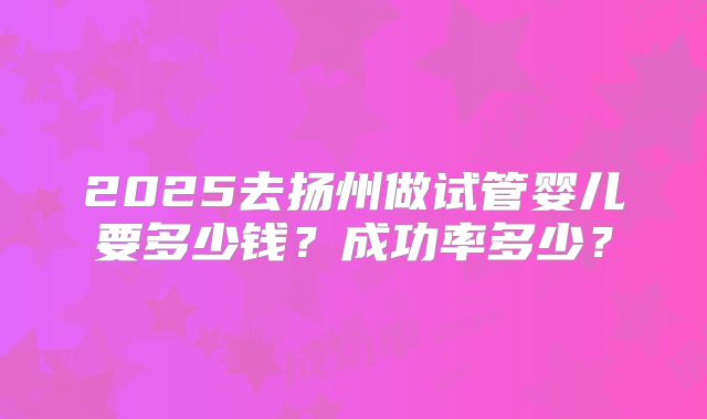 2025去扬州做试管婴儿要多少钱？成功率多少？
