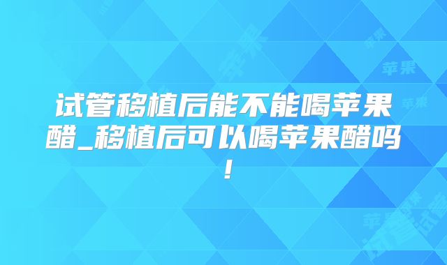 试管移植后能不能喝苹果醋_移植后可以喝苹果醋吗！