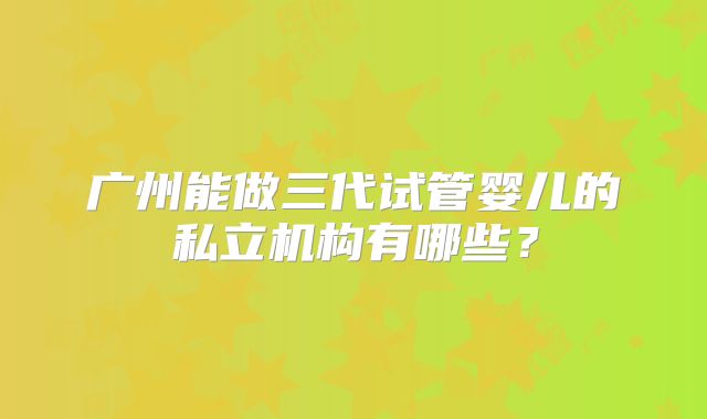 广州能做三代试管婴儿的私立机构有哪些?