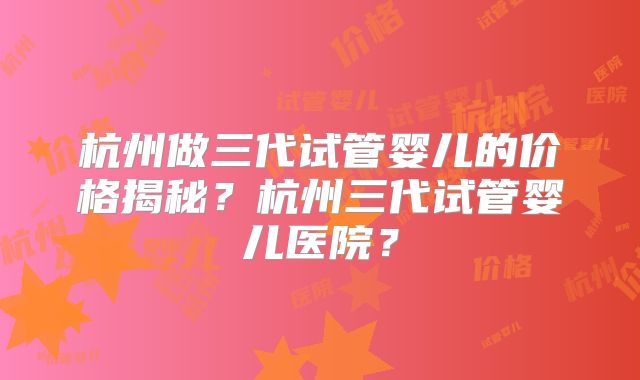 杭州做三代试管婴儿的价格揭秘？杭州三代试管婴儿医院？