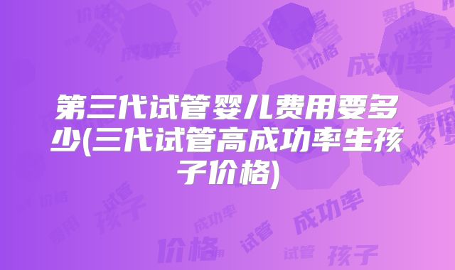 第三代试管婴儿费用要多少(三代试管高成功率生孩子价格)