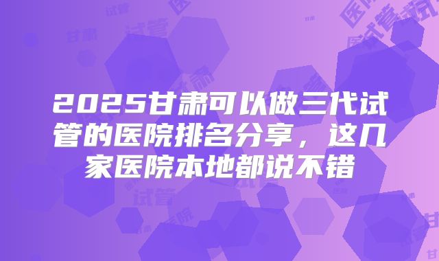 2025甘肃可以做三代试管的医院排名分享,这几家医院本地都说不错