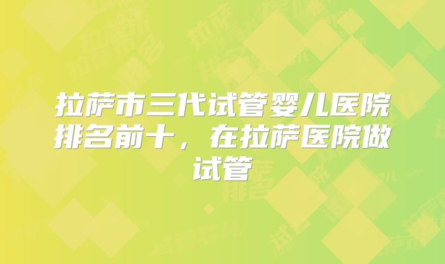 拉萨市三代试管婴儿医院排名前十，在拉萨医院做试管