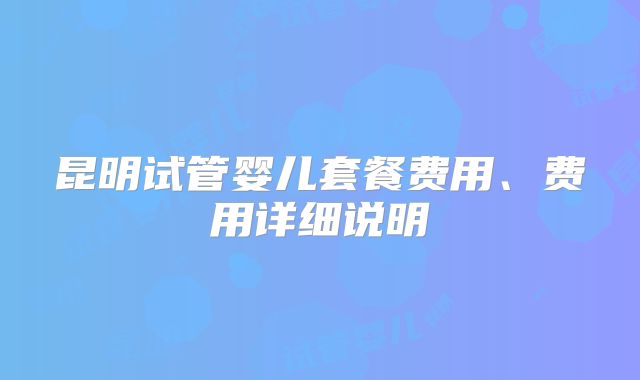 昆明试管婴儿套餐费用、费用详细说明