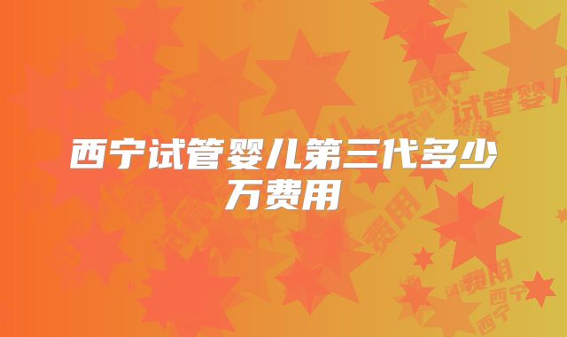 西宁试管婴儿第三代多少万费用