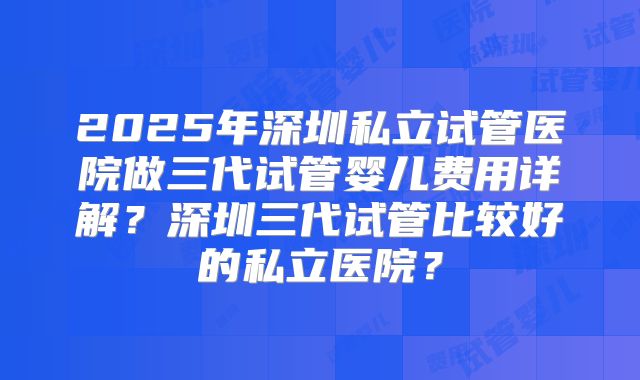 2025年深圳私立试管医院做三代试管婴儿费用详解？深圳三代试管比较好的私立医院？