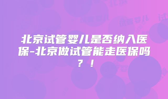 北京试管婴儿是否纳入医保-北京做试管能走医保吗？！