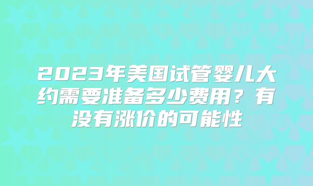 2023年美国试管婴儿大约需要准备多少费用？有没有涨价的可能性
