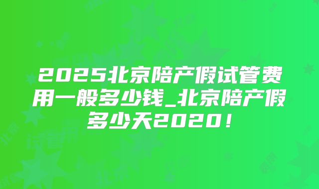 2025北京陪产假试管费用一般多少钱_北京陪产假多少天2020！