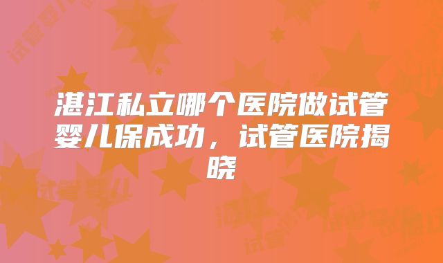 湛江私立哪个医院做试管婴儿保成功，试管医院揭晓