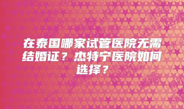 在泰国哪家试管医院无需结婚证？杰特宁医院如何选择？