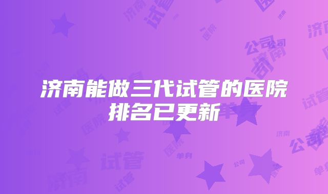 济南能做三代试管的医院排名已更新