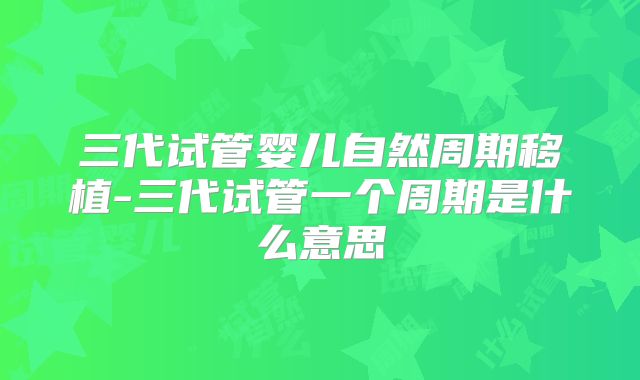 三代试管婴儿自然周期移植-三代试管一个周期是什么意思
