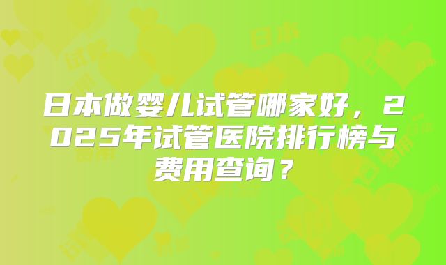 日本做婴儿试管哪家好，2025年试管医院排行榜与费用查询？