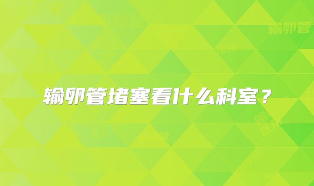 输卵管堵塞看什么科室?