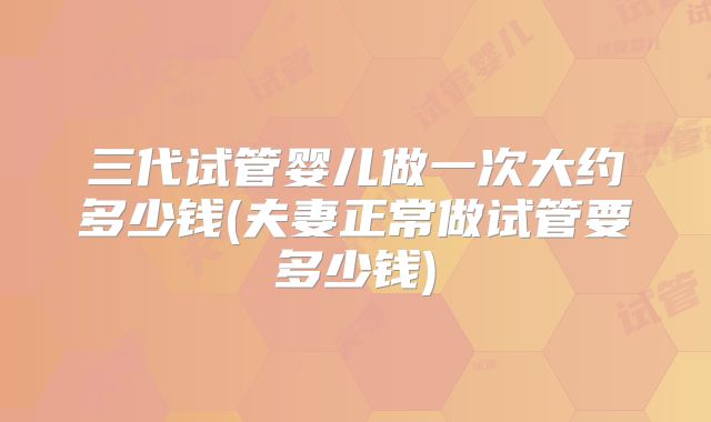 三代试管婴儿做一次大约多少钱(夫妻正常做试管要多少钱)