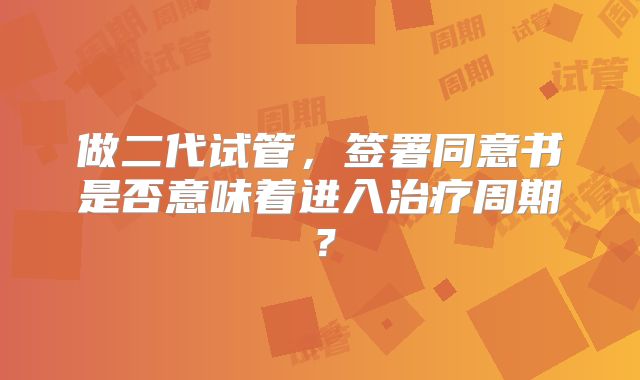 做二代试管，签署同意书是否意味着进入治疗周期？