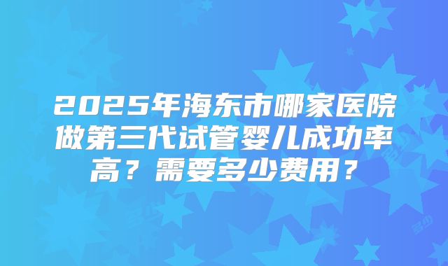2025年海东市哪家医院做第三代试管婴儿成功率高？需要多少费用？