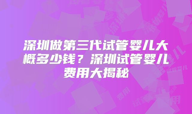 深圳做第三代试管婴儿大概多少钱?深圳试管婴儿费用大揭秘