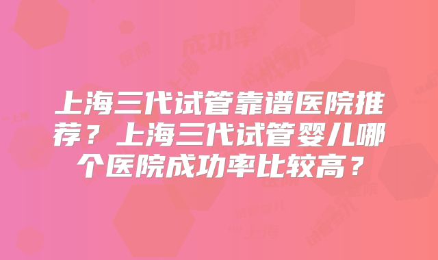 上海三代试管靠谱医院推荐？上海三代试管婴儿哪个医院成功率比较高？