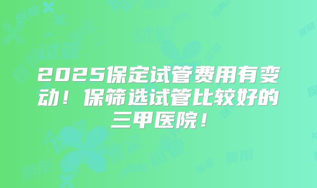 2025保定试管费用有变动！保筛选试管比较好的三甲医院！