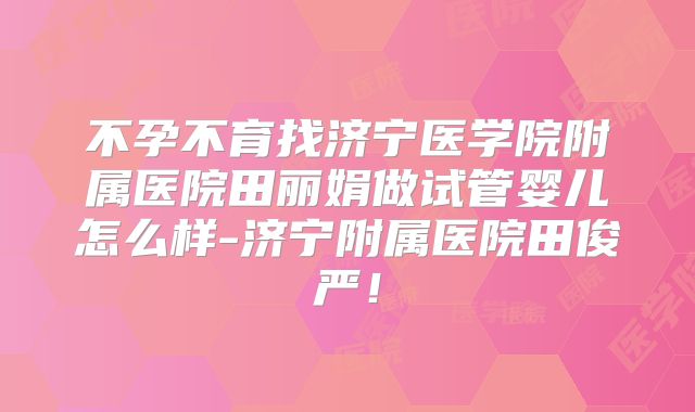 不孕不育找济宁医学院附属医院田丽娟做试管婴儿怎么样-济宁附属医院田俊严！