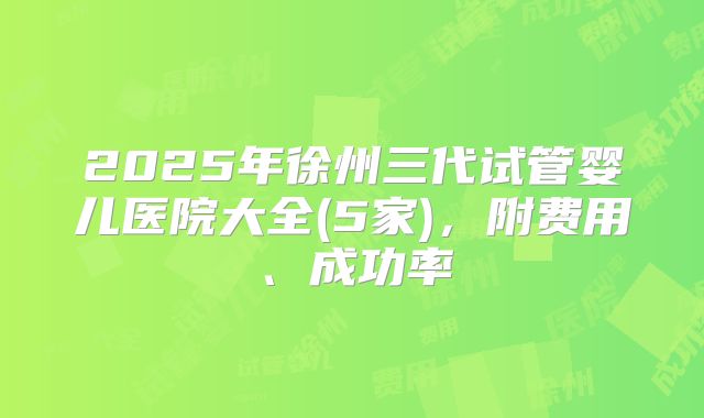 2025年徐州三代试管婴儿医院大全(5家)，附费用、成功率