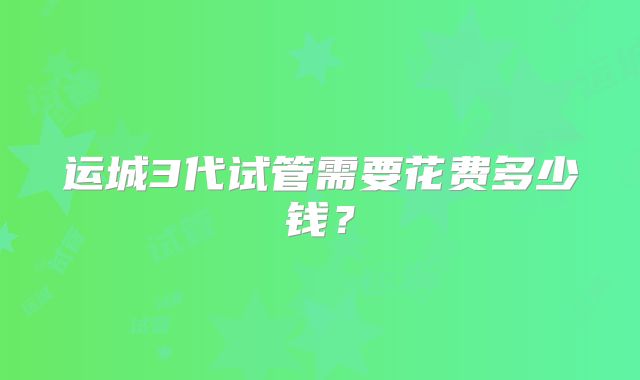 运城3代试管需要花费多少钱？