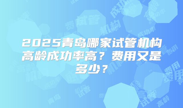 2025青岛哪家试管机构高龄成功率高？费用又是多少？