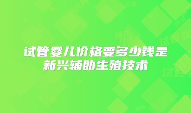 试管婴儿价格要多少钱是新兴辅助生殖技术