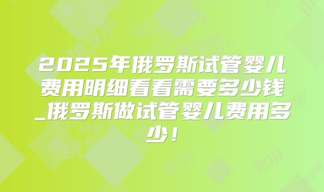 2025年俄罗斯试管婴儿费用明细看看需要多少钱_俄罗斯做试管婴儿费用多少！