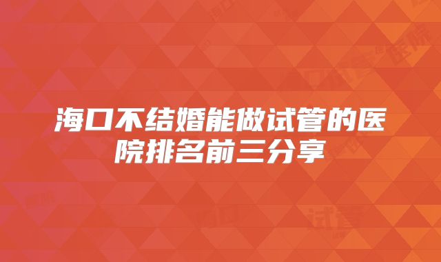海口不结婚能做试管的医院排名前三分享